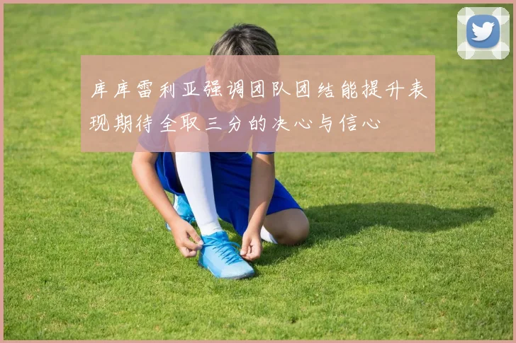 库库雷利亚强调团队团结能提升表现期待全取三分的决心与信心