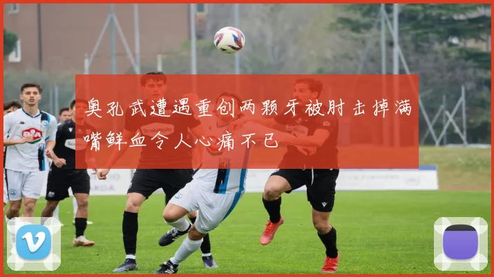 奥孔武遭遇重创两颗牙被肘击掉满嘴鲜血令人心痛不已