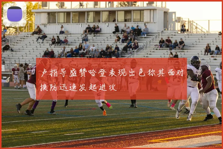 卢指导盛赞哈登表现出色称其面对换防迅速发起进攻