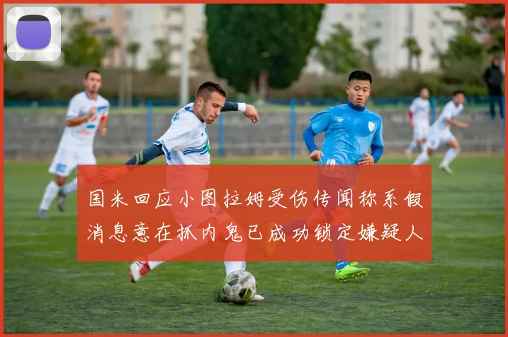 国米回应小图拉姆受伤传闻称系假消息意在抓内鬼已成功锁定嫌疑人