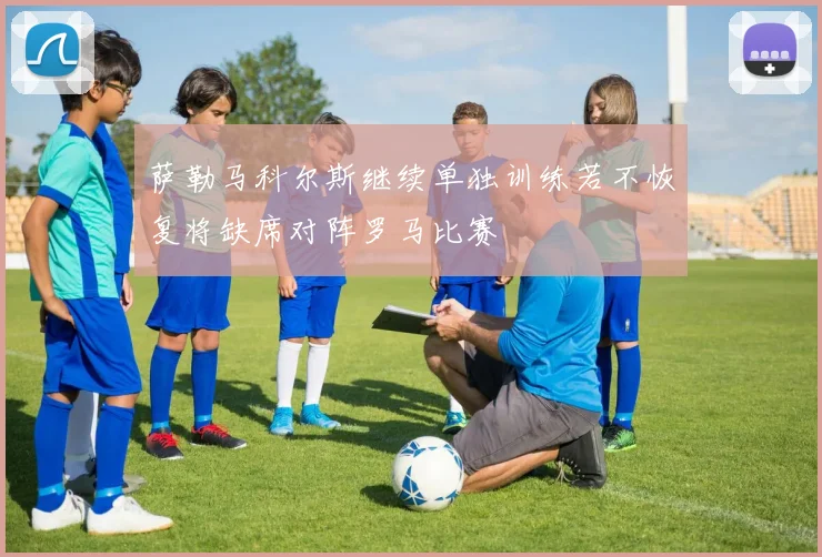 萨勒马科尔斯继续单独训练若不恢复将缺席对阵罗马比赛