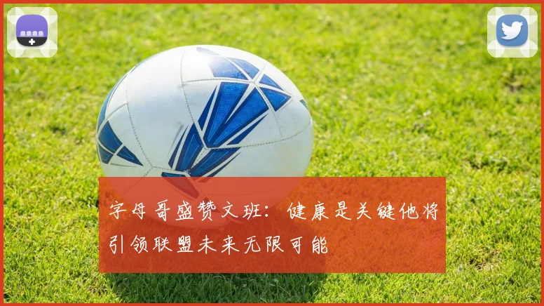 字母哥盛赞文班：健康是关键他将引领联盟未来无限可能