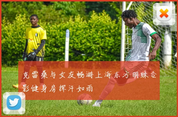 克雷桑与女友畅游上海东方明珠合影健身房挥汗如雨