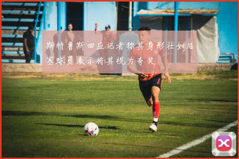 斯特鲁斯回应记者称其身形壮如活塞球员表示将其视为夸奖
